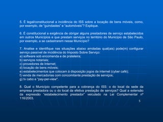 5. É legal/constitucional a incidência do ISS sobre a locação de bens móveis, como, 
por exemplo, de “guindastes” e “automóveis”? Explique. 
6. É constitucional a exigência de obrigar alguns prestadores de serviço estabelecidos 
em outros Municípios e que prestam serviços no território do Município de São Paulo, 
por exemplo, a se cadastrarem nesse Município? 
7. Analise e identifique nas situações abaixo arroladas qual(ais) pode(m) configurar 
serviço passível de incidência do Imposto Sobre Serviço: 
a) software sob encomenda e de prateleira; 
b) serviços notariais; 
c) provedores de Internet; 
d) locação de bens móveis; 
e) estabelecimentos que colocam à disposição jogos da internet (cyber café); 
f) venda de mercadorias com concomitante prestação de serviços; 
g) tv cabo e “pay-per-view". 
8. Qual o Município competente para a cobrança do ISS: o do local da sede da 
empresa prestadora ou o do local da efetiva prestação de serviços? Qual a extensão 
da expressão “estabelecimento prestador” veiculado na Lei Complementar nº 
116/2003. 
5 
 