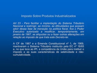 Imposto Sobre Produtos Industrializados 
Art 23 - Para facilitar a implantação do Sistema Tributário 
Nacional e restringir, ao mínimo, as dificuldades que possam 
advir dessa fase de transição na política fiscal, fica o Poder 
Executivo autorizado a modificar, temporàriamente, em 
janeiro de 1967, as alíquotas ou a fazer outras alterações em 
relação ao imposto de que trata este Decreto-lei. 
A CF de 1967 e a Emenda Constitucional nº 1, de 1969, 
mantiveram o Sistema Tributário instituído pela EC nº 18/65 
e, no que toca ao IPI, a competência da União para instituir o 
imposto e as suas características de seletividade e não-cumulatividade. 
 