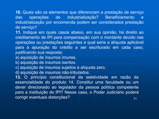 10. Quais são os elementos que diferenciam a prestação de serviço 
das operações de industrialização? Beneficiamento e 
industrialização por encomenda podem ser considerados prestação 
de serviço? 
11. Indique em quais casos abaixo, em sua opinião, há direito ao 
creditamento de IPI para compensação com o montante devido nas 
operações ou prestações seguintes e qual seria a alíquota aplicável 
para a apuração do crédito a ser escriturado em cada caso, 
justificando sua resposta: 
a) aquisição de insumos imunes. 
b) aquisição de insumos isentos. 
c) aquisição de insumos sujeitos à alíquota zero. 
d) aquisição de insumos não-tributados. 
13. O princípio constitucional da seletividade em razão da 
essencialidade do produto 14. Constitui uma faculdade ou um 
dever direcionado ao legislador da pessoa política competente 
para a instituição do IPI? Nesse caso, o Poder Judiciário poderá 
corrigir eventuais distorções? 
51 
 