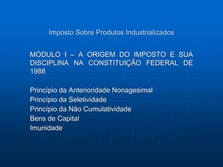 Imposto Sobre Produtos Industrializados 
MÓDULO I – A ORIGEM DO IMPOSTO E SUA 
DISCIPLINA NA CONSTITUIÇÃO FEDERAL DE 
1988 
Princípio da Anterioridade Nonagesimal 
Princípio da Seletividade 
Princípio da Não Cumulatividade 
Bens de Capital 
Imunidade 
 