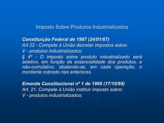 Imposto Sobre Produtos Industrializados 
Constituição Federal de 1967 (24/01/67) 
Art 22 - Compete à União decretar impostos sobre: 
V - produtos industrializados; 
§ 4º - O imposto sobre produto industrializado será 
seletivo, em função da essencialidade dos produtos, e 
não-cumulativo, abatendo-se, em cada operação, o 
montante cobrado nas anteriores. 
Emenda Constitucional nº 1 de 1969 (17/10/69) 
Art. 21. Compete à União instituir imposto sobre: 
V - produtos industrializados; 
 