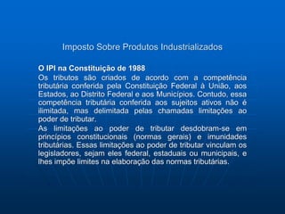Imposto Sobre Produtos Industrializados 
O IPI na Constituição de 1988 
Os tributos são criados de acordo com a competência 
tributária conferida pela Constituição Federal à União, aos 
Estados, ao Distrito Federal e aos Municípios. Contudo, essa 
competência tributária conferida aos sujeitos ativos não é 
ilimitada, mas delimitada pelas chamadas limitações ao 
poder de tributar. 
As limitações ao poder de tributar desdobram-se em 
princípios constitucionais (normas gerais) e imunidades 
tributárias. Essas limitações ao poder de tributar vinculam os 
legisladores, sejam eles federal, estaduais ou municipais, e 
lhes impõe limites na elaboração das normas tributárias. 
 