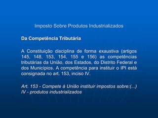 Imposto Sobre Produtos Industrializados 
Da Competência Tributária 
A Constituição disciplina de forma exaustiva (artigos 
145, 148, 153, 154, 155 e 156) as competências 
tributárias da União, dos Estados, do Distrito Federal e 
dos Municípios. A competência para instituir o IPI está 
consignada no art. 153, inciso IV. 
Art. 153 - Compete à União instituir impostos sobre:(...) 
IV - produtos industrializados 
 