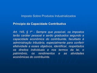 Imposto Sobre Produtos Industrializados 
Princípio da Capacidade Contributiva 
Art. 145, § 1º - Sempre que possível, os impostos 
terão caráter pessoal e serão graduados segundo a 
capacidade econômica do contribuinte, facultado à 
administração tributária, especialmente para conferir 
efetividade a esses objetivos, identificar, respeitados 
os direitos individuais e nos termos da lei, o 
patrimônio, os rendimentos e as atividades 
econômicas do contribuinte. 
 