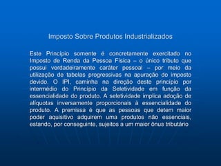 Imposto Sobre Produtos Industrializados 
Este Princípio somente é concretamente exercitado no 
Imposto de Renda da Pessoa Física – o único tributo que 
possui verdadeiramente caráter pessoal – por meio da 
utilização de tabelas progressivas na apuração do imposto 
devido. O IPI, caminha na direção deste princípio por 
intermédio do Princípio da Seletividade em função da 
essencialidade do produto. A seletividade implica adoção de 
alíquotas inversamente proporcionais à essencialidade do 
produto. A premissa é que as pessoas que detem maior 
poder aquisitivo adquirem uma produtos não essenciais, 
estando, por conseguinte, sujeitos a um maior ônus tributário 
 