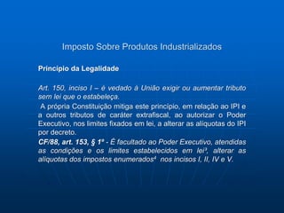 Imposto Sobre Produtos Industrializados 
Princípio da Legalidade 
Art. 150, inciso I – é vedado à União exigir ou aumentar tributo 
sem lei que o estabeleça. 
A própria Constituição mitiga este princípio, em relação ao IPI e 
a outros tributos de caráter extrafiscal, ao autorizar o Poder 
Executivo, nos limites fixados em lei, a alterar as alíquotas do IPI 
por decreto. 
CF/88, art. 153, § 1º - É facultado ao Poder Executivo, atendidas 
as condições e os limites estabelecidos em lei³, alterar as 
alíquotas dos impostos enumerados4 nos incisos I, II, IV e V. 
 