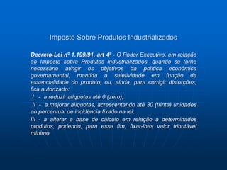 Imposto Sobre Produtos Industrializados 
Decreto-Lei nº 1.199/91, art 4º - O Poder Executivo, em relação 
ao Imposto sobre Produtos Industrializados, quando se torne 
necessário atingir os objetivos da política econômica 
governamental, mantida a seletividade em função da 
essencialidade do produto, ou, ainda, para corrigir distorções, 
fica autorizado: 
I - a reduzir alíquotas até 0 (zero); 
II - a majorar alíquotas, acrescentando até 30 (trinta) unidades 
ao percentual de incidência fixado na lei; 
III - a alterar a base de cálculo em relação a determinados 
produtos, podendo, para esse fim, fixar-lhes valor tributável 
mínimo. 
 