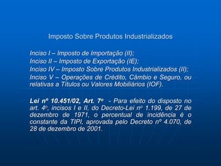 Imposto Sobre Produtos Industrializados 
Inciso I – Imposto de Importação (II); 
Inciso II – Imposto de Exportação (IE); 
Inciso IV – Imposto Sobre Produtos Industrializados (II); 
Inciso V – Operações de Crédito, Câmbio e Seguro, ou 
relativas a Títulos ou Valores Mobiliários (IOF). 
Lei nº 10.451/02, Art. 7o - Para efeito do disposto no 
art. 4o, incisos I e II, do Decreto-Lei no 1.199, de 27 de 
dezembro de 1971, o percentual de incidência é o 
constante da TIPI, aprovada pelo Decreto nº 4.070, de 
28 de dezembro de 2001. 
 