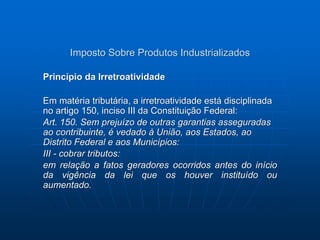 Imposto Sobre Produtos Industrializados 
Princípio da Irretroatividade 
Em matéria tributária, a irretroatividade está disciplinada 
no artigo 150, inciso III da Constituição Federal: 
Art. 150. Sem prejuízo de outras garantias asseguradas 
ao contribuinte, é vedado à União, aos Estados, ao 
Distrito Federal e aos Municípios: 
III - cobrar tributos: 
em relação a fatos geradores ocorridos antes do início 
da vigência da lei que os houver instituído ou 
aumentado. 
 