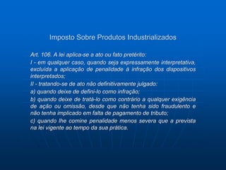 Imposto Sobre Produtos Industrializados 
Art. 106. A lei aplica-se a ato ou fato pretérito: 
I - em qualquer caso, quando seja expressamente interpretativa, 
excluída a aplicação de penalidade à infração dos dispositivos 
interpretados; 
II - tratando-se de ato não definitivamente julgado: 
a) quando deixe de defini-lo como infração; 
b) quando deixe de tratá-lo como contrário a qualquer exigência 
de ação ou omissão, desde que não tenha sido fraudulento e 
não tenha implicado em falta de pagamento de tributo; 
c) quando lhe comine penalidade menos severa que a prevista 
na lei vigente ao tempo da sua prática. 
 