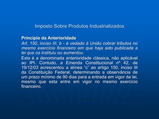 Imposto Sobre Produtos Industrializados 
Princípio da Anterioridade 
Art. 150, inciso III, b - é vedado à União cobrar tributos no 
mesmo exercício financeiro em que haja sido publicada a 
lei que os instituiu ou aumentou. 
Esta é a denominada anterioridade clássica, não aplicável 
ao IPI. Contudo, a Emenda Constitucional nº 42, de 
19/12/03 acrescentou a alínea “c” ao artigo 150, inciso III 
da Constituição Federal, determinando a observância de 
um prazo mínimo de 90 dias para a entrada em vigor da lei, 
mesmo que esta entre em vigor no mesmo exercício 
financeiro. 
 