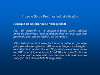 Imposto Sobre Produtos Industrializados 
Princípio da Anterioridade Nonagesimal 
Art. 150, inciso III, c – é vedado à União cobrar tributos 
antes de decorridos noventa dias da data em que haja sido 
publicada a lei que os instituiu ou aumentou. 
Não obstante a administração tributária entender que este 
princípio não se aplica ao IPI no que tange às alterações 
das alíquotas por decreto, o STF pronunciou-se em outubro 
de 2011 – no julgamento da ADI 4661 - no sentido de que 
os aumentos de alíquotas por decreto submetem-se ao 
Princípio da Anterioridade Nonagesimal. 
 