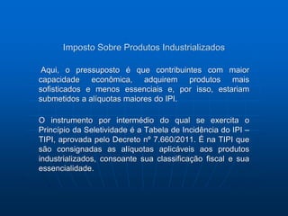 Imposto Sobre Produtos Industrializados 
Aqui, o pressuposto é que contribuintes com maior 
capacidade econômica, adquirem produtos mais 
sofisticados e menos essenciais e, por isso, estariam 
submetidos a alíquotas maiores do IPI. 
O instrumento por intermédio do qual se exercita o 
Princípio da Seletividade é a Tabela de Incidência do IPI – 
TIPI, aprovada pelo Decreto nº 7.660/2011. É na TIPI que 
são consignadas as alíquotas aplicáveis aos produtos 
industrializados, consoante sua classificação fiscal e sua 
essencialidade. 
 