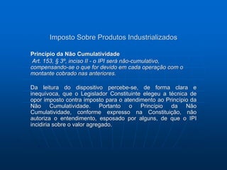 Imposto Sobre Produtos Industrializados 
Princípio da Não Cumulatividade 
Art. 153, § 3º, inciso II - o IPI será não-cumulativo, 
compensando-se o que for devido em cada operação com o 
montante cobrado nas anteriores. 
Da leitura do dispositivo percebe-se, de forma clara e 
inequívoca, que o Legislador Constituinte elegeu a técnica de 
opor imposto contra imposto para o atendimento ao Princípio da 
Não Cumulatividade. Portanto o Princípio da Não 
Cumulatividade, conforme expresso na Constituição, não 
autoriza o entendimento, esposado por alguns, de que o IPI 
incidiria sobre o valor agregado. 
 
