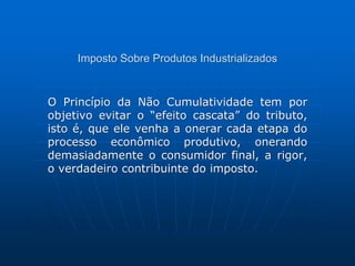 Imposto Sobre Produtos Industrializados 
O Princípio da Não Cumulatividade tem por 
objetivo evitar o “efeito cascata” do tributo, 
isto é, que ele venha a onerar cada etapa do 
processo econômico produtivo, onerando 
demasiadamente o consumidor final, a rigor, 
o verdadeiro contribuinte do imposto. 
 