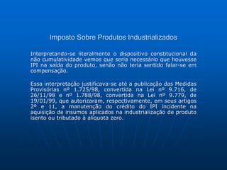 Imposto Sobre Produtos Industrializados 
Interpretando-se literalmente o dispositivo constitucional da 
não cumulatividade vemos que seria necessário que houvesse 
IPI na saída do produto, senão não teria sentido falar-se em 
compensação. 
Essa interpretação justificava-se até a publicação das Medidas 
Provisórias nº 1.725/98, convertida na Lei nº 9.716, de 
26/11/98 e nº 1.788/98, convertida na Lei nº 9.779, de 
19/01/99, que autorizaram, respectivamente, em seus artigos 
2º e 11, a manutenção do crédito do IPI incidente na 
aquisição de insumos aplicados na industrialização de produto 
isento ou tributado à alíquota zero. 
 