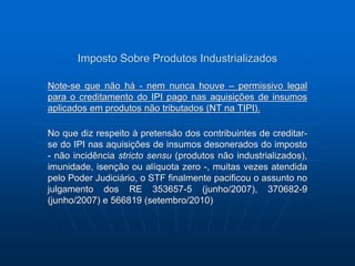 Imposto Sobre Produtos Industrializados 
Note-se que não há - nem nunca houve – permissivo legal 
para o creditamento do IPI pago nas aquisições de insumos 
aplicados em produtos não tributados (NT na TIPI). 
No que diz respeito à pretensão dos contribuintes de creditar-se 
do IPI nas aquisições de insumos desonerados do imposto 
- não incidência stricto sensu (produtos não industrializados), 
imunidade, isenção ou alíquota zero -, muitas vezes atendida 
pelo Poder Judiciário, o STF finalmente pacificou o assunto no 
julgamento dos RE 353657-5 (junho/2007), 370682-9 
(junho/2007) e 566819 (setembro/2010) 
 