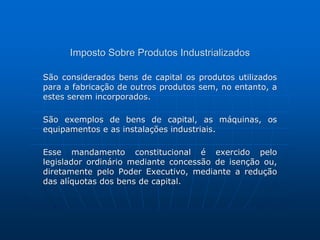 Imposto Sobre Produtos Industrializados 
São considerados bens de capital os produtos utilizados 
para a fabricação de outros produtos sem, no entanto, a 
estes serem incorporados. 
São exemplos de bens de capital, as máquinas, os 
equipamentos e as instalações industriais. 
Esse mandamento constitucional é exercido pelo 
legislador ordinário mediante concessão de isenção ou, 
diretamente pelo Poder Executivo, mediante a redução 
das alíquotas dos bens de capital. 
 