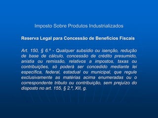 Imposto Sobre Produtos Industrializados 
Reserva Legal para Concessão de Benefícios Fiscais 
Art. 150, § 6.º - Qualquer subsídio ou isenção, redução 
de base de cálculo, concessão de crédito presumido, 
anistia ou remissão, relativos a impostos, taxas ou 
contribuições, só poderá ser concedido mediante lei 
específica, federal, estadual ou municipal, que regule 
exclusivamente as matérias acima enumeradas ou o 
correspondente tributo ou contribuição, sem prejuízo do 
disposto no art. 155, § 2.º, XII, g. 
 