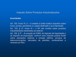 Imposto Sobre Produtos Industrializados 
Imunidades 
Art. 150, inciso VI, d – é vedado à União instituir impostos sobre 
livros, jornais, periódicos e o papel destinado a sua impressão. 
Art. 153, § 3º, inciso III – o IPI não incidirá sobre produtos 
industrializados destinados ao exterior. 
Art. 155, § 3º - À exceção do ICMS, do Imposto de Importação e 
do Imposto de Exportação, nenhum outro imposto poderá incidir 
sobre operações relativas a energia elétrica, serviços de 
telecomunicações, derivados de petróleo, combustíveis e 
minerais do País 
 