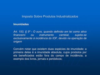 Imposto Sobre Produtos Industrializados 
Imunidades 
Art. 153, § 5º - O ouro, quando definido em lei como ativo 
financeiro ou instrumento cambial, sujeita-se 
exclusivamente à incidência do IOF, devido na operação de 
origem 
Convém notar que existem duas espécies de imunidade: a 
primeira delas é a imunidade absoluta, cujos produtos por 
ela beneficiados estão fora do campo de incidência, a 
exemplo dos livros, jornais e periódicos; 
 