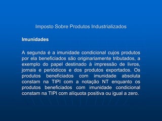 Imposto Sobre Produtos Industrializados 
Imunidades 
A segunda é a imunidade condicional cujos produtos 
por ela beneficiados são originariamente tributados, a 
exemplo do papel destinado à impressão de livros, 
jornais e periódicos e dos produtos exportados. Os 
produtos beneficiados com imunidade absoluta 
constam na TIPI com a notação NT enquanto os 
produtos beneficiados com imunidade condicional 
constam na TIPI com alíquota positiva ou igual a zero. 
 