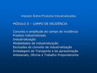 Imposto Sobre Produtos Industrializados 
MÓDULO II – CAMPO DE INCIDÊNCIA 
Conceito e amplitude do campo de incidência 
Produto industrializado 
Industrialização 
Modalidades de industrialização 
Exclusões do conceito de industrialização 
Embalagem de Transporte e de apresentação 
Artesanato, Oficina e Trabalho Preponderante 
 
