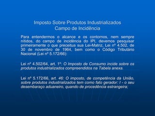 Imposto Sobre Produtos Industrializados 
Campo de Incidência 
Para entendermos o alcance e os contornos, nem sempre 
nítidos, do campo de incidência do IPI, devemos pesquisar 
primeiramente o que preceitua sua Lei-Matriz, Lei nº 4.502, de 
30 de novembro de 1964, bem como o Código Tributário 
Nacional (Lei nº 5.172/66): 
Lei nº 4.502/64, art. 1º: O Imposto de Consumo incide sobre os 
produtos industrializados compreendidos na Tabela anexa. 
Lei nº 5.172/66, art. 46: O imposto, de competência da União, 
sobre produtos industrializados tem como fato gerador: I - o seu 
desembaraço aduaneiro, quando de procedência estrangeira; 
 