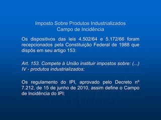 Imposto Sobre Produtos Industrializados 
Campo de Incidência 
Os dispositivos das leis 4.502/64 e 5.172/66 foram 
recepcionados pela Constituição Federal de 1988 que 
dispôs em seu artigo 153: 
Art. 153. Compete à União instituir impostos sobre: (...) 
IV - produtos industrializados; 
Os regulamento do IPI, aprovado pelo Decreto nº 
7.212, de 15 de junho de 2010, assim define o Campo 
de Incidência do IPI: 
 