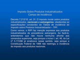 Imposto Sobre Produtos Industrializados 
Campo de Incidência 
Decreto 7.212/10, art. 2o: O imposto incide sobre produtos 
industrializados, nacionais e estrangeiros, obedecidas as 
especificações constantes da Tabela de Incidência do 
Imposto sobre Produtos Industrializados – TIPI. 
Como vemos, o RIPI faz menção expressa aos produtos 
industrializados de procedência estrangeira. Ao fazê-lo, 
entendemos que não houve nenhuma afronta aos 
comandos superiores, seja porque o inciso I, art. 46, da Lei 
nº 5.172/66 já sinalizava nesse sentido, seja porque a 
Constituição Federal de 1988 não restringiu a incidência 
do imposto aos produtos nacionais. 
 