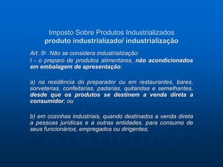 Imposto Sobre Produtos Industrializados 
produto industrializado/ industrialização 
Art. 5o Não se considera industrialização: 
I - o preparo de produtos alimentares, não acondicionados 
em embalagem de apresentação: 
a) na residência do preparador ou em restaurantes, bares, 
sorveterias, confeitarias, padarias, quitandas e semelhantes, 
desde que os produtos se destinem a venda direta a 
consumidor; ou 
b) em cozinhas industriais, quando destinados a venda direta 
a pessoas jurídicas e a outras entidades, para consumo de 
seus funcionários, empregados ou dirigentes; 
 