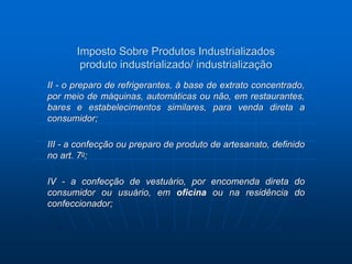 Imposto Sobre Produtos Industrializados 
produto industrializado/ industrialização 
II - o preparo de refrigerantes, à base de extrato concentrado, 
por meio de máquinas, automáticas ou não, em restaurantes, 
bares e estabelecimentos similares, para venda direta a 
consumidor; 
III - a confecção ou preparo de produto de artesanato, definido 
no art. 7o; 
IV - a confecção de vestuário, por encomenda direta do 
consumidor ou usuário, em oficina ou na residência do 
confeccionador; 
 