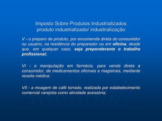 Imposto Sobre Produtos Industrializados 
produto industrializado/ industrialização 
V - o preparo de produto, por encomenda direta do consumidor 
ou usuário, na residência do preparador ou em oficina, desde 
que, em qualquer caso, seja preponderante o trabalho 
profissional; 
VI - a manipulação em farmácia, para venda direta a 
consumidor, de medicamentos oficinais e magistrais, mediante 
receita médica; 
VII - a moagem de café torrado, realizada por estabelecimento 
comercial varejista como atividade acessória; 
 