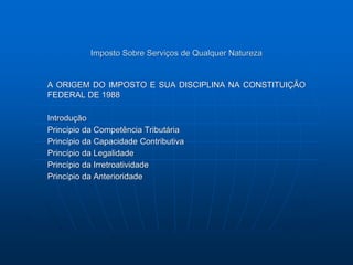 Imposto Sobre Serviços de Qualquer Natureza 
A ORIGEM DO IMPOSTO E SUA DISCIPLINA NA CONSTITUIÇÃO 
FEDERAL DE 1988 
Introdução 
Princípio da Competência Tributária 
Princípio da Capacidade Contributiva 
Princípio da Legalidade 
Princípio da Irretroatividade 
Princípio da Anterioridade 
 