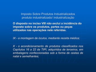 Imposto Sobre Produtos Industrializados 
produto industrializado/ industrialização 
O disposto no inciso VIII não exclui a incidência do 
imposto sobre os produtos, partes ou peças 
utilizados nas operações nele referidas. 
IX - a montagem de óculos, mediante receita médica; 
X - o acondicionamento de produtos classificados nos 
Capítulos 16 a 22 da TIPI, adquiridos de terceiros, em 
embalagens confeccionadas sob a forma de cestas de 
natal e semelhantes; 
 