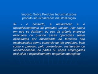 Imposto Sobre Produtos Industrializados 
produto industrializado/ industrialização 
XI - o conserto, a restauração e o 
recondicionamento de produtos usados, nos casos 
em que se destinem ao uso da própria empresa 
executora ou quando essas operações sejam 
executadas por encomenda de terceiros não 
estabelecidos com o comércio de tais produtos, bem 
como o preparo, pelo consertador, restaurador ou 
recondicionador, de partes ou peças empregadas 
exclusiva e especificamente naquelas operações; 
 