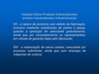 Imposto Sobre Produtos Industrializados 
produto industrializado/ industrialização 
XII - o reparo de produtos com defeito de fabricação, 
inclusive mediante substituição de partes e peças, 
quando a operação for executada gratuitamente, 
ainda que por concessionários ou representantes, 
em virtude de garantia dada pelo fabricante; 
XIII - a restauração de sacos usados, executada por 
processo rudimentar, ainda que com emprego de 
máquinas de costura; 
 