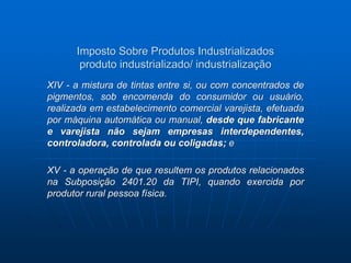 Imposto Sobre Produtos Industrializados 
produto industrializado/ industrialização 
XIV - a mistura de tintas entre si, ou com concentrados de 
pigmentos, sob encomenda do consumidor ou usuário, 
realizada em estabelecimento comercial varejista, efetuada 
por máquina automática ou manual, desde que fabricante 
e varejista não sejam empresas interdependentes, 
controladora, controlada ou coligadas; e 
XV - a operação de que resultem os produtos relacionados 
na Subposição 2401.20 da TIPI, quando exercida por 
produtor rural pessoa física. 
 