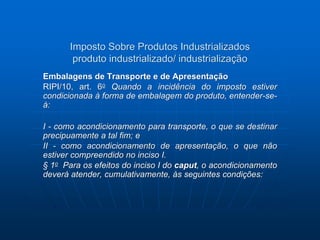 Imposto Sobre Produtos Industrializados 
produto industrializado/ industrialização 
Embalagens de Transporte e de Apresentação 
RIPI/10, art. 6o Quando a incidência do imposto estiver 
condicionada à forma de embalagem do produto, entender-se-á: 
I - como acondicionamento para transporte, o que se destinar 
precipuamente a tal fim; e 
II - como acondicionamento de apresentação, o que não 
estiver compreendido no inciso I. 
§ 1o Para os efeitos do inciso I do caput, o acondicionamento 
deverá atender, cumulativamente, às seguintes condições: 
 