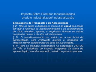 Imposto Sobre Produtos Industrializados 
produto industrializado/ industrialização 
Embalagens de Transporte e de Apresentação 
§ 2o Não se aplica o disposto no inciso II do caput aos casos 
em que a natureza do acondicionamento e as características 
do rótulo atendam, apenas, a exigências técnicas ou outras 
constantes de leis e de atos administrativos. 
§ 3o O acondicionamento do produto, ou a sua forma de 
apresentação, será irrelevante quando a incidência do 
imposto estiver condicionada ao peso de sua unidade. 
§ 4o Para os produtos relacionados na Subposição 2401.20 
da TIPI, a incidência do imposto independe da forma de 
apresentação, acondicionamento, estado ou peso do produto. 
 