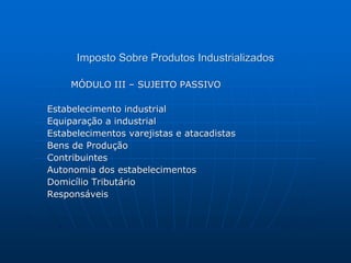 Imposto Sobre Produtos Industrializados 
MÓDULO III – SUJEITO PASSIVO 
Estabelecimento industrial 
Equiparação a industrial 
Estabelecimentos varejistas e atacadistas 
Bens de Produção 
Contribuintes 
Autonomia dos estabelecimentos 
Domicílio Tributário 
Responsáveis 
 