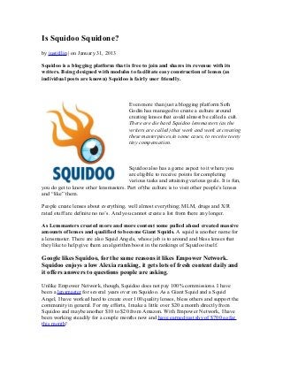 Is Squidoo Squidone?
by justjillin | on January 31, 2013

Squidoo is a blogging platform that is free to join and shares its revenue with its
writers. Being designed with modules to facilitate easy construction of lenses (as
individual posts are known) Squidoo is fairly user friendly.



                                        Even more than just a blogging platform Seth
                                        Godin has managed to create a culture around
                                        creating lenses that could almost be called a cult.
                                        There are die hard Squidoo lensmasters (as the
                                        writers are called) that work and work at creating
                                        these masterpieces,in some cases, to receive teeny
                                        tiny compensation.



                                       Squidoo also has a game aspect to it where you
                                       are eligible to receive points for completing
                                       various tasks and attaining various goals. It is fun,
you do get to know other lensmasters. Part of the culture is to visit other people’s lenses
and “like” them.

People create lenses about everything, well almost everything; MLM, drugs and X/R
rated stuff are definite no no’s. And you cannot create a list from there any longer.

As Lensmasters created more and more content some pulled ahead created massive
amounts of lenses and qualified to become Giant Squids. A squid is another name for
a lensmaster. There are also Squid Angels, whose job is to around and bless lenses that
they like to help give them an algorithm boost in the rankings of Squidoo itself.

Google likes Squidoo, for the same reasons it likes Empower Network.
Squidoo enjoys a low Alexia ranking, it gets lots of fresh content daily and
it offers answers to questions people are asking.

Unlike Empower Network, though, Squidoo does not pay 100% commissions. I have
been a lensmaster for several years over on Squidoo. As a Giant Squid and a Squid
Angel, I have worked hard to create over 100 quality lenses, bless others and support the
community in general. For my efforts, I make a little over $20 a month directly from
Squidoo and maybe another $10 to $20 from Amazon. With Empower Network, I have
been working steadily for a couple months now and have earned just shy of $700 so far
this month!
 