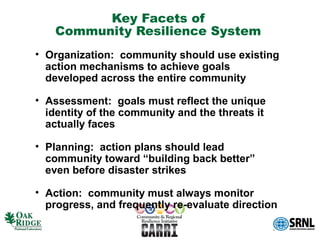 Key Facets of
    Community Resilience System
• Organization: community should use existing
  action mechanisms to achieve goals
  developed across the entire community

• Assessment: goals must reflect the unique
  identity of the community and the threats it
  actually faces

• Planning: action plans should lead
  community toward “building back better”
  even before disaster strikes

• Action: community must always monitor
  progress, and frequently re-evaluate direction
 