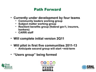 Path Forward

• Currently under development by four teams
   • Community leaders working group
   • Subject matter working group
   • Resilient benefits group (federal gov’t, insurers,
     bankers)
   • CARRI staff

• Will complete initial version 2Q11

• Will pilot in first five communities 2011-13
   • Anticipate second group will start ~mid-term

• “Users group” being formed
 