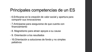 Principales competencias de un ES
• 6.Enfocarse en la creación de valor social y apertura para
compartir sus innovaciones
• 7.Anticiparse para asegurarse de que cuenta con
financiamiento
• 8. Magnetismo para atraer apoyos a su causa
• 9. Orientación a los resultados
• 10.Orientación a soluciones de fondo y no simples
paliativos
 