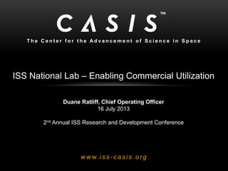 w w w.is s - c asis .org
T h e C e n t e r f o r t h e A d v a n c e m e n t o f S c i e n c e i n S p a c e
ISS National Lab – Enabling Commercial Utilization
Duane Ratliff, Chief Operating Officer
16 July 2013
2nd Annual ISS Research and Development Conference
 