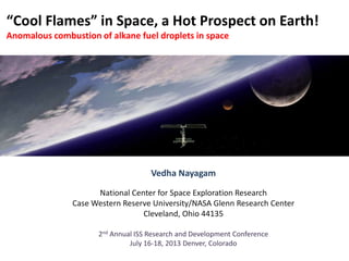 “Cool Flames” in Space, a Hot Prospect on Earth!
Anomalous combustion of alkane fuel droplets in space
Vedha Nayagam
National Center for Space Exploration Research
Case Western Reserve University/NASA Glenn Research Center
Cleveland, Ohio 44135
2nd Annual ISS Research and Development Conference
July 16-18, 2013 Denver, Colorado
 