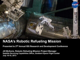 1
NASA’s Robotic Refueling Mission
Presented to 2ND Annual ISS Research and Development Conference
Jill McGuire, Robotic Refueling Mission Project Manager
Satellite Servicing Capabilities Office, Goddard Space Flight Center
July 16-18, 2013
 