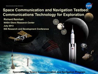 National Aeronautics and Space Administration
Space Communication and Navigation Testbed:
Communications Technology for Exploration
Richard Reinhart
NASA Glenn Research Center
July 2013
ISS Research and Development Conference
Sponsored by Space Communication and Navigation Program
 