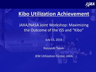 Kibo Utilization Achievement
JAXA/NASA Joint Workshop: Maximizing
the Outcome of the ISS and “Kibo”
July 11, 2016
Kazuyuki Tasaki
JEM Utilization Center, JAXA
 